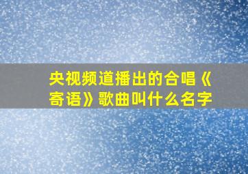 央视频道播出的合唱《寄语》歌曲叫什么名字