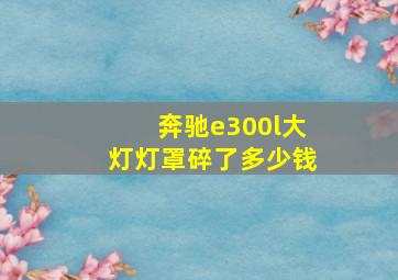 奔驰e300l大灯灯罩碎了多少钱