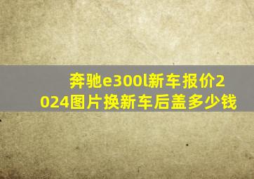 奔驰e300l新车报价2024图片换新车后盖多少钱