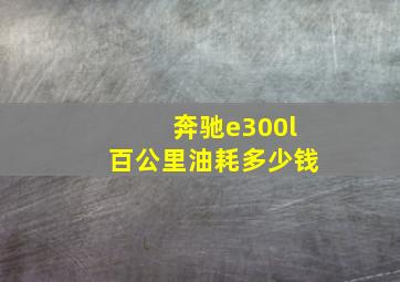 奔驰e300l百公里油耗多少钱