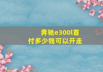 奔驰e300l首付多少钱可以开走