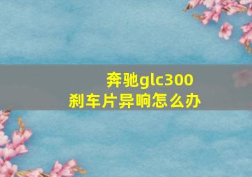 奔驰glc300刹车片异响怎么办