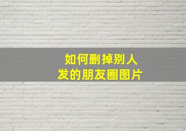 如何删掉别人发的朋友圈图片