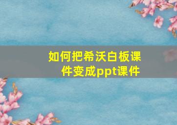 如何把希沃白板课件变成ppt课件