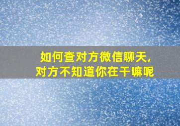 如何查对方微信聊天,对方不知道你在干嘛呢