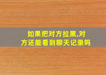 如果把对方拉黑,对方还能看到聊天记录吗