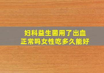 妇科益生菌用了出血正常吗女性吃多久能好