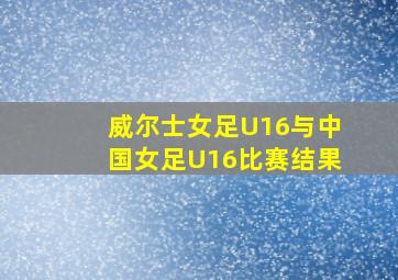 威尔士女足U16与中国女足U16比赛结果