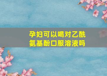 孕妇可以喝对乙酰氨基酚口服溶液吗