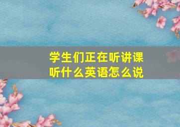 学生们正在听讲课听什么英语怎么说