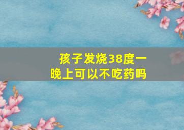 孩子发烧38度一晚上可以不吃药吗