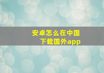 安卓怎么在中国下载国外app