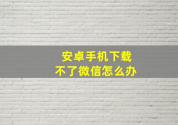 安卓手机下载不了微信怎么办