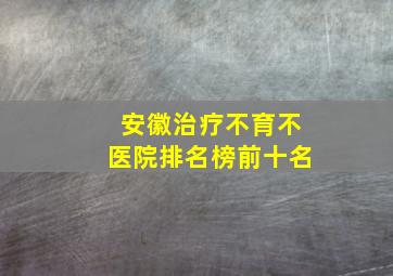 安徽治疗不育不医院排名榜前十名