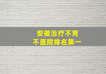 安徽治疗不育不医院排名第一