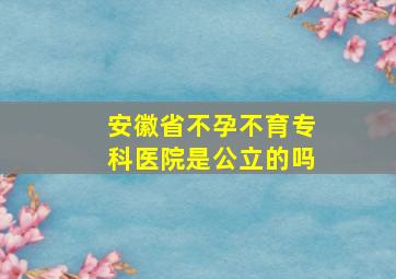 安徽省不孕不育专科医院是公立的吗