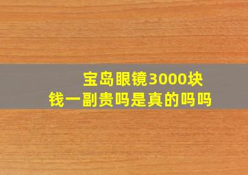 宝岛眼镜3000块钱一副贵吗是真的吗吗