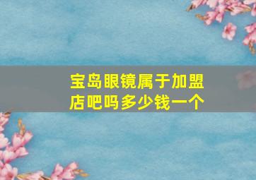 宝岛眼镜属于加盟店吧吗多少钱一个