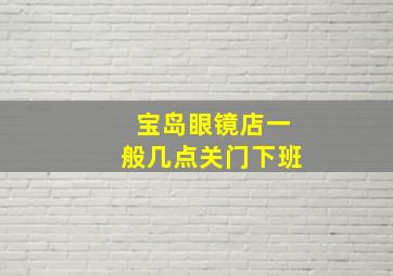 宝岛眼镜店一般几点关门下班