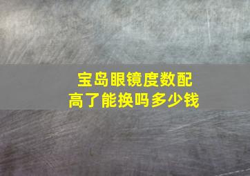 宝岛眼镜度数配高了能换吗多少钱