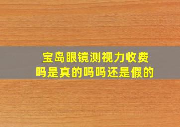 宝岛眼镜测视力收费吗是真的吗吗还是假的