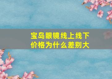 宝岛眼镜线上线下价格为什么差别大