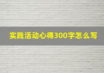 实践活动心得300字怎么写