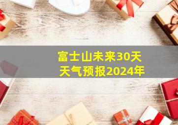 富士山未来30天天气预报2024年