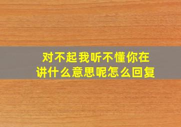 对不起我听不懂你在讲什么意思呢怎么回复