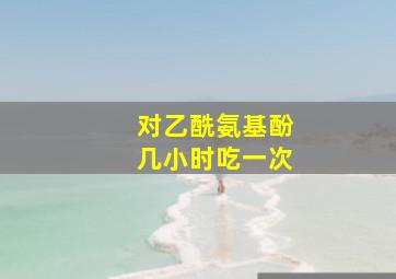 对乙酰氨基酚几小时吃一次