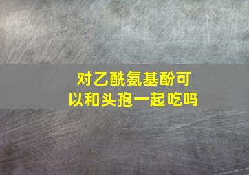 对乙酰氨基酚可以和头孢一起吃吗