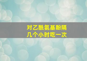 对乙酰氨基酚隔几个小时吃一次