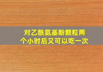 对乙酰氨基酚颗粒两个小时后又可以吃一次