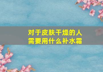 对于皮肤干燥的人需要用什么补水霜