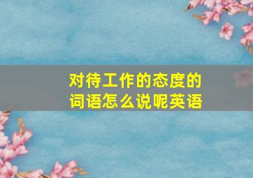 对待工作的态度的词语怎么说呢英语