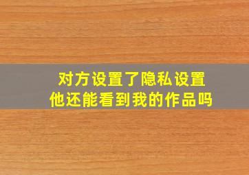 对方设置了隐私设置他还能看到我的作品吗