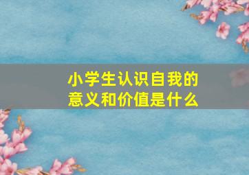 小学生认识自我的意义和价值是什么