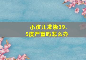 小孩儿发烧39.5度严重吗怎么办