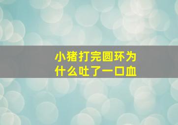 小猪打完圆环为什么吐了一口血