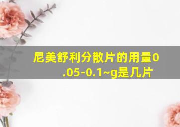 尼美舒利分散片的用量0.05-0.1~g是几片