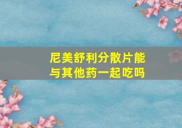 尼美舒利分散片能与其他药一起吃吗