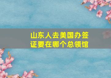 山东人去美国办签证要在哪个总领馆