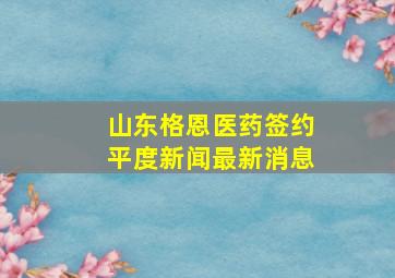 山东格恩医药签约平度新闻最新消息