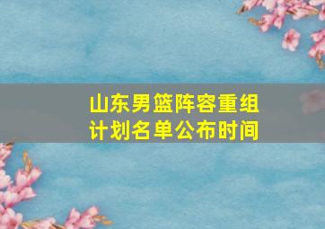 山东男篮阵容重组计划名单公布时间