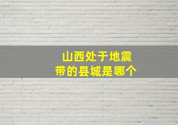 山西处于地震带的县城是哪个