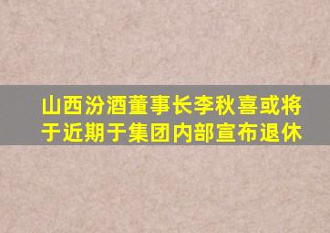 山西汾酒董事长李秋喜或将于近期于集团内部宣布退休