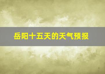 岳阳十五天的天气预报