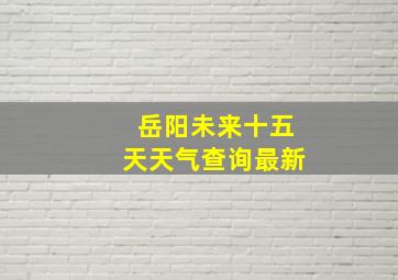 岳阳未来十五天天气查询最新