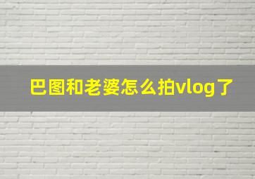 巴图和老婆怎么拍vlog了