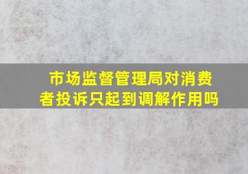 市场监督管理局对消费者投诉只起到调解作用吗